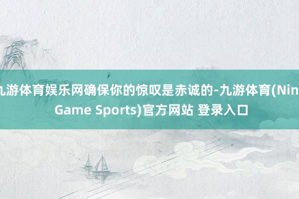 九游体育娱乐网确保你的惊叹是赤诚的-九游体育(Nine Game Sports)官方网站 登录入口