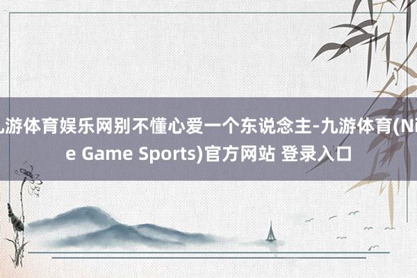 九游体育娱乐网别不懂心爱一个东说念主-九游体育(Nine Game Sports)官方网站 登录入口