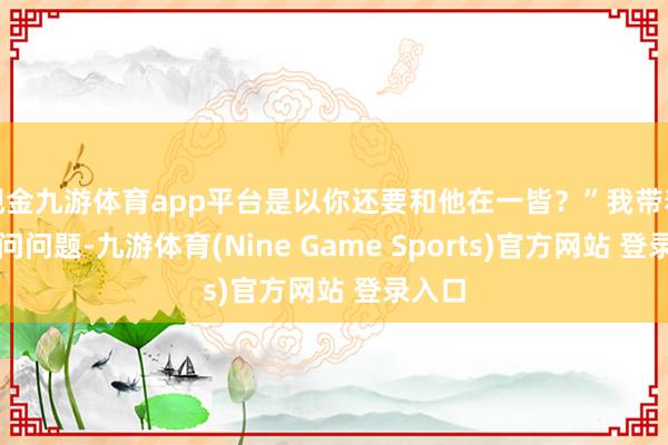 现金九游体育app平台是以你还要和他在一皆？”我带着谜底问问题-九游体育(Nine Game Sports)官方网站 登录入口