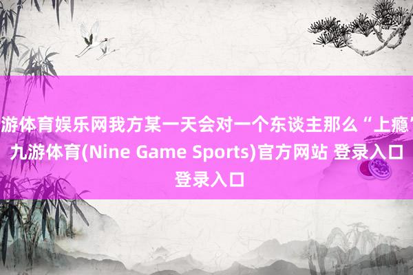 九游体育娱乐网我方某一天会对一个东谈主那么“上瘾”-九游体育(Nine Game Sports)官方网站 登录入口