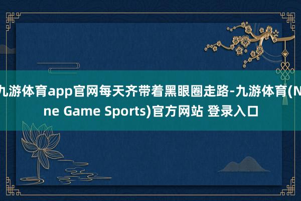 九游体育app官网每天齐带着黑眼圈走路-九游体育(Nine Game Sports)官方网站 登录入口