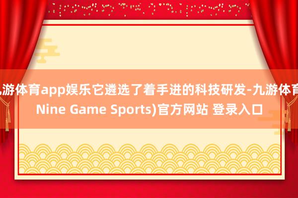 九游体育app娱乐它遴选了着手进的科技研发-九游体育(Nine Game Sports)官方网站 登录入口