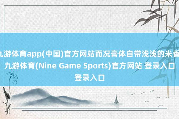 九游体育app(中国)官方网站而况膏体自带浅浅的米香-九游体育(Nine Game Sports)官方网站 登录入口