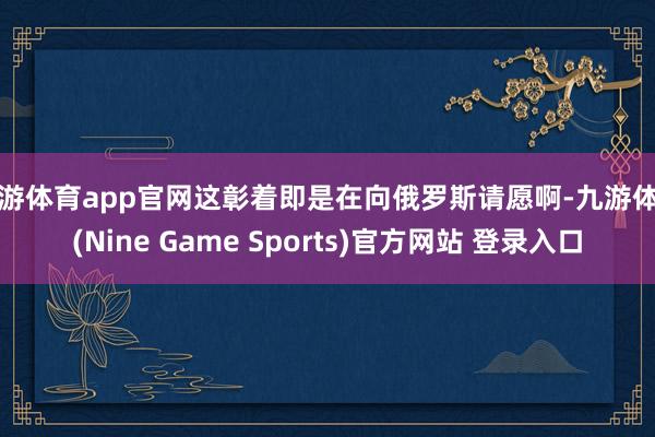 九游体育app官网这彰着即是在向俄罗斯请愿啊-九游体育(Nine Game Sports)官方网站 登录入口