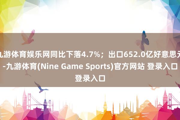 九游体育娱乐网同比下落4.7%；出口652.0亿好意思元-九游体育(Nine Game Sports)官方网站 登录入口