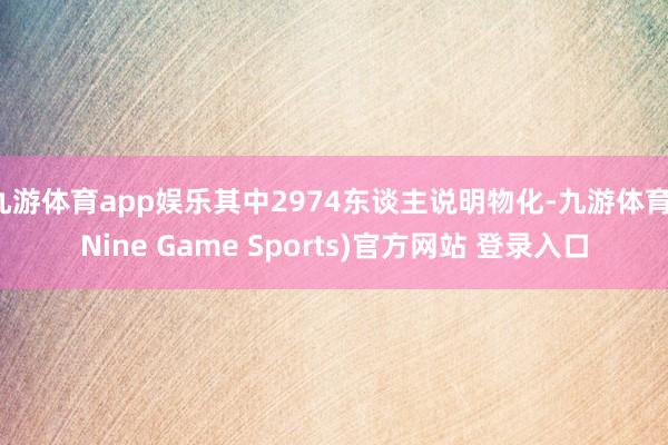 九游体育app娱乐其中2974东谈主说明物化-九游体育(Nine Game Sports)官方网站 登录入口