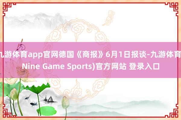 九游体育app官网德国《商报》6月1日报谈-九游体育(Nine Game Sports)官方网站 登录入口