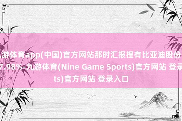 九游体育app(中国)官方网站那时汇报捏有比亚迪股份占比为7.98%-九游体育(Nine Game Sports)官方网站 登录入口