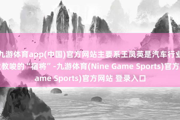 九游体育app(中国)官方网站主要系王凤英是汽车行业领有30年从业教唆的“宿将”-九游体育(Nine Game Sports)官方网站 登录入口