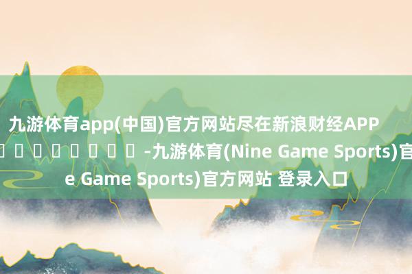 九游体育app(中国)官方网站尽在新浪财经APP            													-九游体育(Nine Game Sports)官方网站 登录入口