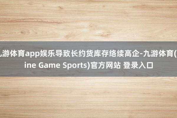 九游体育app娱乐导致长约货库存络续高企-九游体育(Nine Game Sports)官方网站 登录入口