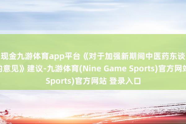 现金九游体育app平台　　《对于加强新期间中医药东谈主才责任的意见》建议-九游体育(Nine Game Sports)官方网站 登录入口