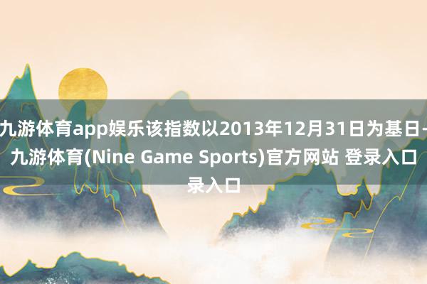 九游体育app娱乐该指数以2013年12月31日为基日-九游体育(Nine Game Sports)官方网站 登录入口