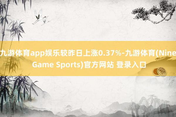 九游体育app娱乐较昨日上涨0.37%-九游体育(Nine Game Sports)官方网站 登录入口