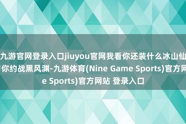 九游官网登录入口jiuyou官网我看你还装什么冰山仙子！”“我与你约战黑风渊-九游体育(Nine Game Sports)官方网站 登录入口