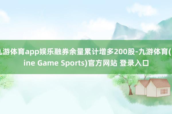 九游体育app娱乐融券余量累计增多200股-九游体育(Nine Game Sports)官方网站 登录入口