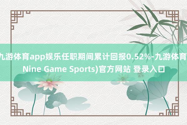 九游体育app娱乐任职期间累计回报0.52%-九游体育(Nine Game Sports)官方网站 登录入口