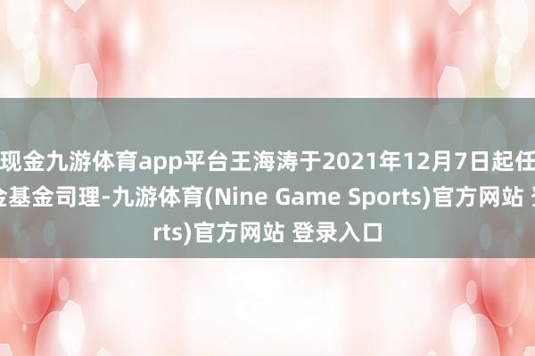 现金九游体育app平台王海涛于2021年12月7日起任职本基金基金司理-九游体育(Nine Game Sports)官方网站 登录入口