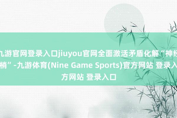 九游官网登录入口jiuyou官网全面激活矛盾化解“神经末梢”-九游体育(Nine Game Sports)官方网站 登录入口