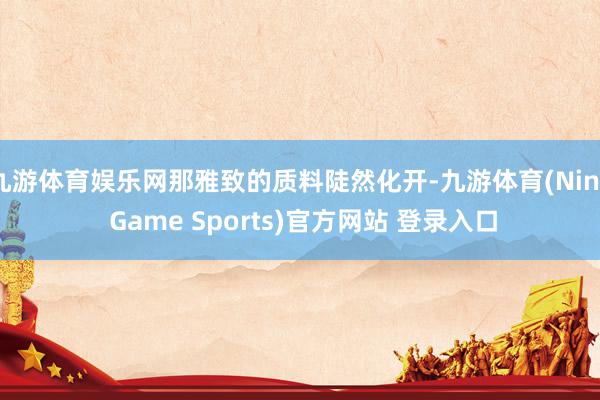 九游体育娱乐网那雅致的质料陡然化开-九游体育(Nine Game Sports)官方网站 登录入口