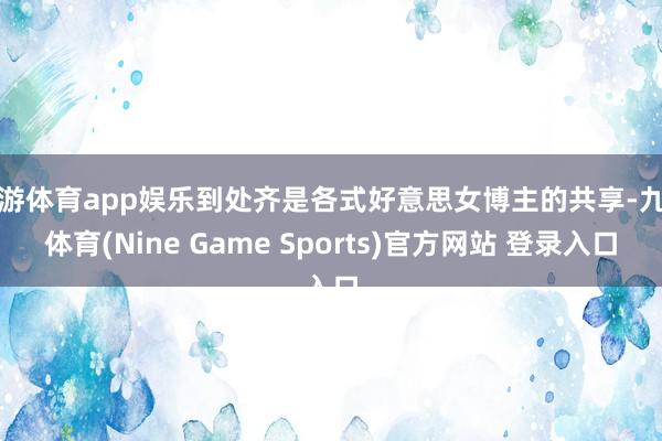 九游体育app娱乐到处齐是各式好意思女博主的共享-九游体育(Nine Game Sports)官方网站 登录入口