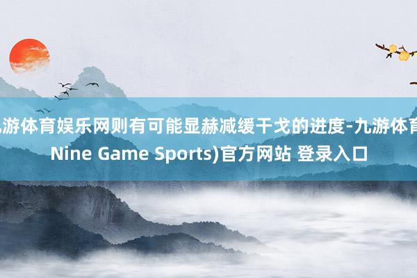 九游体育娱乐网则有可能显赫减缓干戈的进度-九游体育(Nine Game Sports)官方网站 登录入口