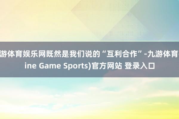 九游体育娱乐网既然是我们说的“互利合作”-九游体育(Nine Game Sports)官方网站 登录入口