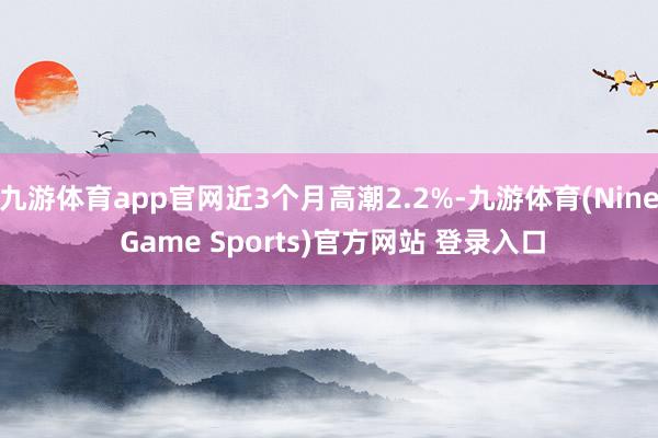 九游体育app官网近3个月高潮2.2%-九游体育(Nine Game Sports)官方网站 登录入口