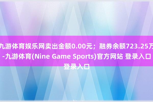 九游体育娱乐网卖出金额0.00元；融券余额723.25万-九游体育(Nine Game Sports)官方网站 登录入口