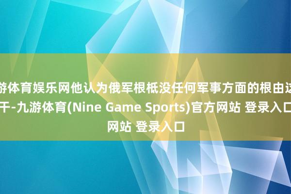 九游体育娱乐网他认为俄军根柢没任何军事方面的根由这样干-九游体育(Nine Game Sports)官方网站 登录入口