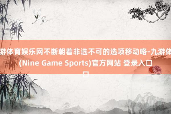 九游体育娱乐网不断朝着非选不可的选项移动咯-九游体育(Nine Game Sports)官方网站 登录入口