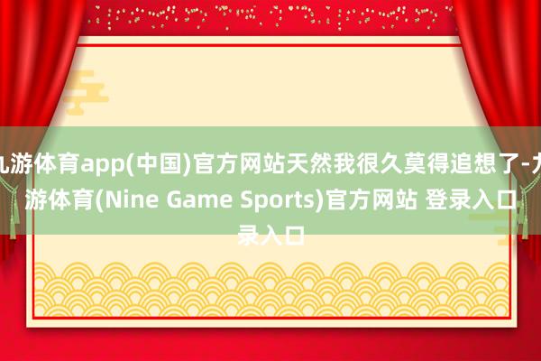 九游体育app(中国)官方网站天然我很久莫得追想了-九游体育(Nine Game Sports)官方网站 登录入口