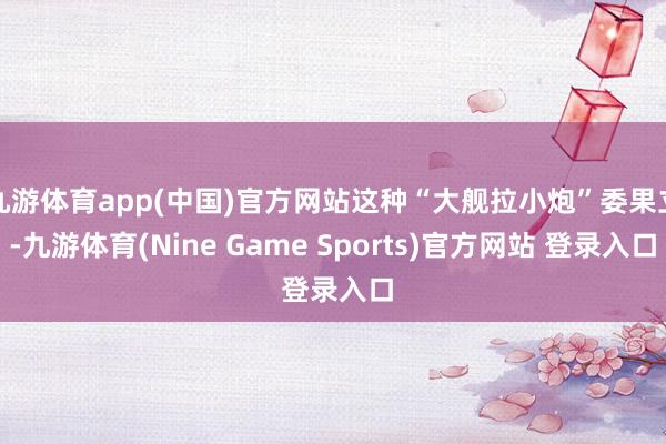 九游体育app(中国)官方网站这种“大舰拉小炮”委果立-九游体育(Nine Game Sports)官方网站 登录入口