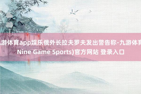 九游体育app娱乐俄外长拉夫罗夫发出警告称-九游体育(Nine Game Sports)官方网站 登录入口