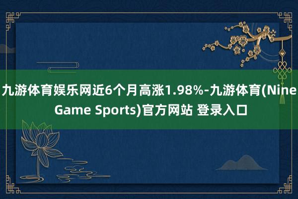 九游体育娱乐网近6个月高涨1.98%-九游体育(Nine Game Sports)官方网站 登录入口