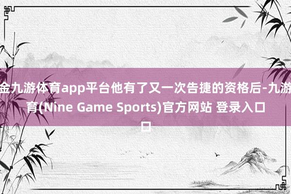 现金九游体育app平台他有了又一次告捷的资格后-九游体育(Nine Game Sports)官方网站 登录入口