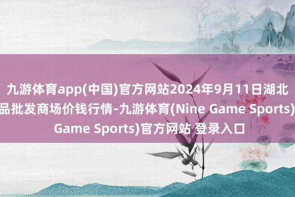 九游体育app(中国)官方网站2024年9月11日湖北省孝感市南大农居品批发商场价钱行情-九游体育(Nine Game Sports)官方网站 登录入口