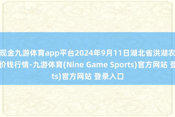 现金九游体育app平台2024年9月11日湖北省洪湖农贸阛阓价钱行情-九游体育(Nine Game Sports)官方网站 登录入口