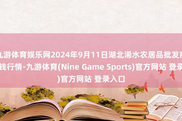 九游体育娱乐网2024年9月11日湖北浠水农居品批发商场价钱行情-九游体育(Nine Game Sports)官方网站 登录入口