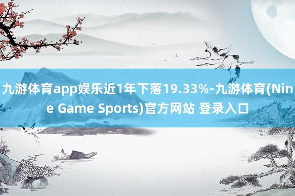 九游体育app娱乐近1年下落19.33%-九游体育(Nine Game Sports)官方网站 登录入口