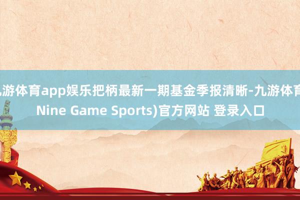 九游体育app娱乐把柄最新一期基金季报清晰-九游体育(Nine Game Sports)官方网站 登录入口