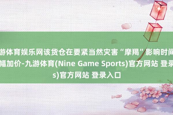 九游体育娱乐网该货仓在要紧当然灾害“摩羯”影响时间借机大幅加价-九游体育(Nine Game Sports)官方网站 登录入口