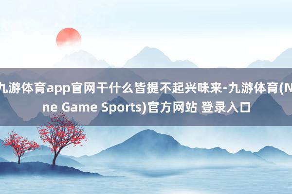 九游体育app官网干什么皆提不起兴味来-九游体育(Nine Game Sports)官方网站 登录入口