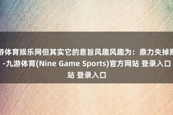 九游体育娱乐网但其实它的意旨风趣风趣为：鼎力失掉财富-九游体育(Nine Game Sports)官方网站 登录入口