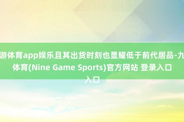 九游体育app娱乐且其出货时刻也显耀低于前代居品-九游体育(Nine Game Sports)官方网站 登录入口