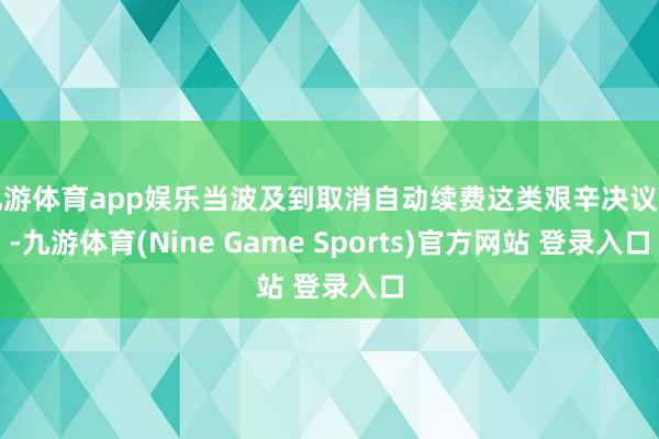 九游体育app娱乐当波及到取消自动续费这类艰辛决议时-九游体育(Nine Game Sports)官方网站 登录入口