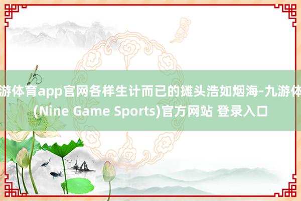 九游体育app官网各样生计而已的摊头浩如烟海-九游体育(Nine Game Sports)官方网站 登录入口