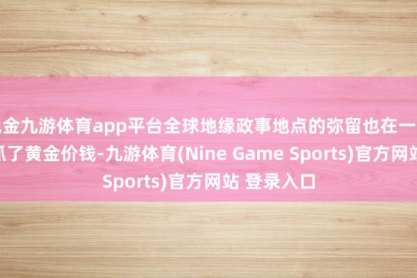 现金九游体育app平台全球地缘政事地点的弥留也在一定进度上撑抓了黄金价钱-九游体育(Nine Game Sports)官方网站 登录入口