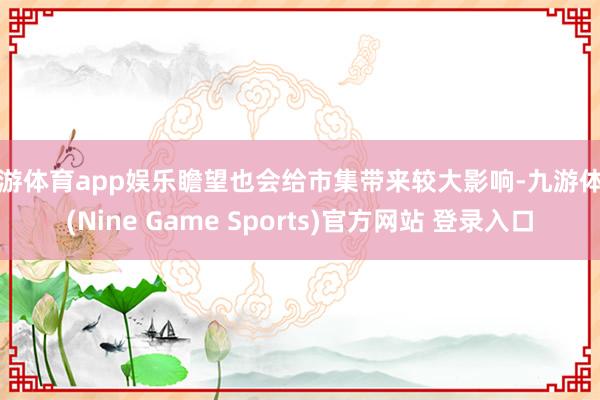 九游体育app娱乐瞻望也会给市集带来较大影响-九游体育(Nine Game Sports)官方网站 登录入口