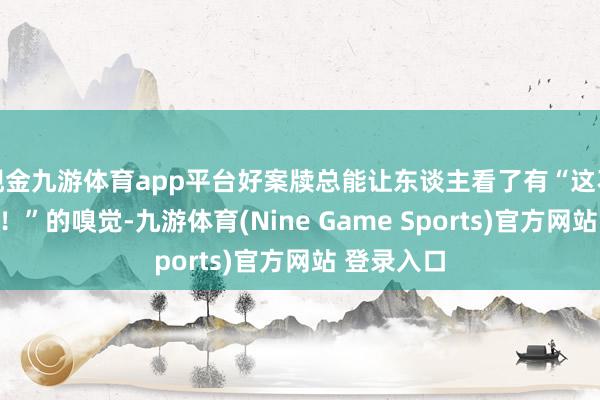 现金九游体育app平台好案牍总能让东谈主看了有“这不即是我嘛！”的嗅觉-九游体育(Nine Game Sports)官方网站 登录入口